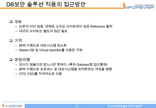 DB보안 솔루션 적용의 접근방안

 성능
  – 논란이 여지 많음, 대체로 소규모 사이트에서 성공 Reference 출현
  – 대규모 사이트는 별도의 접근 필요


 가격
  – BPR 수행으로 대상시스템 최소화
  – Master DB 및 Virtual Identifier를 이용한 구현


 운영/이행
  – 감시가 힘들다면 없느니만 못하다. (특히 Gateway형 접근통제)
  – BPR 수행으로 프로세스 및 대상시스템을 최적화하는 과정을 병행
  – CTO, CSO를 적극적으로 이용




                                     -5-     ㈜ 인포레버컨설팅 교육사업본부
 