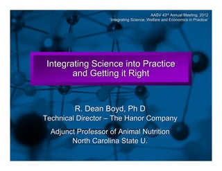 Slide 1

AASV 43rd Annual Meeting, 2012
‘Integrating Science, Welfare and Economics in Practice’
Practice

Integrating Science into Practice
and Getting it Right

R. Dean Boyd, Ph D
Technical Director – The Hanor Company
Adjunct Professor of Animal Nutrition
North Carolina State U.

 