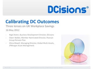 Calibrating DC Outcomes
  Three lenses on UK Workplace Savings
  16 May 2012
 -       Nigel Aston, Business Development Director, DCisions
 -       Owen Walker, Member Nominated Director, Pearson
         Group Pension Plan
 -       Olivia Mayell, Managing Director, Global Multi-Assets,
         JPMorgan Asset Management




May 21, 2012                      Copyright © DCisions Limited 2011, All Rights Reserved. Patent No. 7,844,527.   1
 