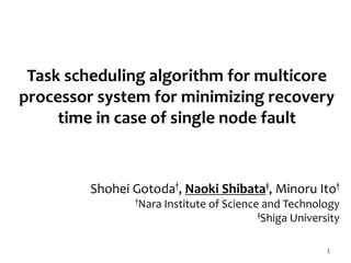 Task scheduling algorithm for multicore
processor system for minimizing recovery
time in case of single node fault
1
Shohei Gotoda†, Naoki Shibata‡, Minoru Ito†
†Nara Institute of Science and Technology
‡Shiga University
 