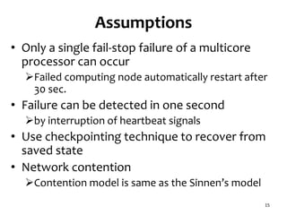 Assumptions
• Only a single fail-stop failure of a multicore
processor can occur
Failed computing node automatically restart after
30 sec.
• Failure can be detected in one second
by interruption of heartbeat signals
• Use checkpointing technique to recover from
saved state
• Network contention
Contention model is same as the Sinnen’s model
15
 