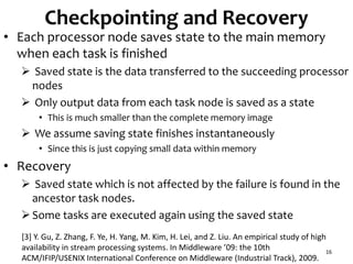 Checkpointing and Recovery
• Each processor node saves state to the main memory
when each task is finished
 Saved state is the data transferred to the succeeding processor
nodes
 Only output data from each task node is saved as a state
• This is much smaller than the complete memory image
 We assume saving state finishes instantaneously
• Since this is just copying small data within memory
• Recovery
 Saved state which is not affected by the failure is found in the
ancestor task nodes.
Some tasks are executed again using the saved state
16
[3] Y. Gu, Z. Zhang, F. Ye, H. Yang, M. Kim, H. Lei, and Z. Liu. An empirical study of high
availability in stream processing systems. In Middleware ’09: the 10th
ACM/IFIP/USENIX International Conference on Middleware (Industrial Track), 2009.
 