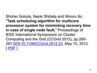 Shohei Gotoda, Naoki Shibata and Minoru Ito :
"Task scheduling algorithm for multicore
processor system for minimizing recovery time
in case of single node fault," Proceedings of
IEEE International Symposium on Cluster
Computing and the Grid (CCGrid 2012), pp.260-
26, 2012.
DOI:10.1109/CCGrid.2012.23 [ PDF ]
40
 