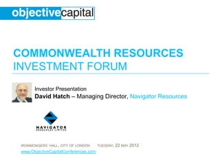 COMMONWEALTH RESOURCES
INVESTMENT FORUM
       Investor Presentation
       David Hatch – Managing Director, Navigator Resources




 IRONMONGERS’ HALL, CITY OF LONDON     TUESDAY,   22 MAY 2012
 www.ObjectiveCapitalConferences.com
 
