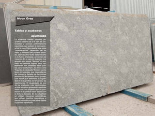 Moon Grey
Tablas y acabados
La superficie tratada presenta pe-
queños cráteres de 3–5 mm de pro-
fundidad y anchura uniformemente
repartidos, que aclaran el tono gene-
ral de la roca. Cabe resaltar que estas
“protuberancias” dependen del ta-
maño y densidad del puntero utiliza-
do, además otro factor determinante
es la fuerza empleada y el número de
impactos.En el caso de bujardas muy
grandes con pocos “dientes” el aca-
bado es bastante rugoso, pero nor-
malmente son utilizadas estas pun-
tas para “conformar”, es decir como
“bujarda de desbaste”.Existen varios
tipos de bujardas, que dependiendo
del número y tamaño de las puntas
produce un abujardado fino o grueso.
Otro factor que determina la rugosi-
dad de la superficie es la fuerza y las
repeticiones. El abujardado es uno
de los acabados más tradicionales,
ya que se aplica golpeando repetidas
veces con una bujarda que va pun-
teando la superficie hasta dejarla con
la textura deseada. En la actualidad
se utilizan máquinas automáticas,
que utilizan martillos neumáticos y
carros automáticos para labrar tablas
o grandes superficies.
apunteado
 