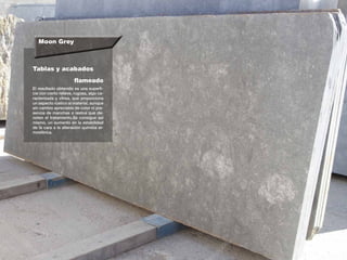 Moon Grey
Tablas y acabados
El resultado obtenido es una superfi-
cie con cierto relieve, rugosa, algo ca-
racterizada y vítrea, que proporciona
un aspecto rústico al material, aunque
sin cambio apreciable de color ni pre-
sencia de manchas o restos que de-
noten el tratamiento.Se consigue así
mismo, un aumento en la estabilidad
de la cara a la alteración química at-
mosférica.
flameado
 