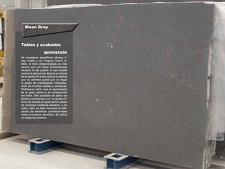 Moon Grey
Tablas y acabados
Se consiguen superficies planas, li-
sas, mates y sin ninguna marca vi-
sible, el tono proporcionado es más
oscuro que con otras terminaciones
excepto la del pulido, lo que resalta
mucho la estructura, textura y colores
de la piedra.Se suele aplicar a piedras
que no admiten pulido por no llegar
al grado de cristalización necesaria,
caso de muchas calizas y areniscas.
Podríamos decir que el apomazado
es el paso previo a la consecución
del brillo. Este acabado se aplica en
piedras compactas, con un grado mí-
nimo de dureza.Al igual que el pulido
se consigue mediante abrasión, y en
estos caso es más frecuente la utili-
zación de abrasivos convencionales
como el carburo de silicio. Se aplica
en todas las piedras.
apomazado
 