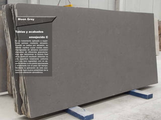 Moon Grey
Tablas y acabados
Es un tratamiento aplicado a super-
ficies petreas mediante abrasión.
Cuando se realiza por abrasión, su
utilizan cepillos cuyas cerdas estan
impregnadas de abrasivo (corindón/
diamante) de diferentes granulome-
trias que detreminan la textura final
de la piedra.El resultado obtenido es
una superficie totalmente uniforme
con una leve rugosidad, con un as-
pecto similar a una piedra apomazada
y erosionada con el paso del tiempo.
Mediante la aplicación de este aca-
bado se logra buena estabilidad de la
cara a la alteración atmosférica.
envejecido C
 
