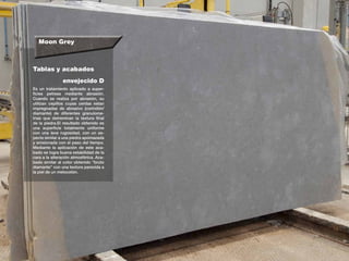 Moon Grey
Tablas y acabados
Es un tratamiento aplicado a super-
ficies petreas mediante abrasión.
Cuando se realiza por abrasión, su
utilizan cepillos cuyas cerdas estan
impregnadas de abrasivo (corindón/
diamante) de diferentes granulome-
trias que detreminan la textura final
de la piedra.El resultado obtenido es
una superficie totalmente uniforme
con una leve rugosidad, con un as-
pecto similar a una piedra apomazada
y erosionada con el paso del tiempo.
Mediante la aplicación de este aca-
bado se logra buena estabilidad de la
cara a la alteración atmosférica. Aca-
bado similar al color obtenido “bruto
diamante” con una textura parecida a
la piel de un melocotón.
envejecido D
 