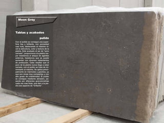 Moon Grey
Tablas y acabados
Con el pulido se consigue una super-
ficie lisa y brillante, con porosidad
casi nula, destacando al máximo ni-
vel la estructura, color y textura de la
piedra. Este acabado al ser de “poro
cerrado”, proporciona a la piedra ma-
yor resistencia al ataque de agentes
externos, resistencia que se puede
aumentar con diversos tratamientos
de protección. Cabe resaltar que el
poro de la piedra nunca llega a estar
cerrado, con el pulido se trata de mi-
nimizarlo al máximo. Se aplica princi-
palmente en mármoles y granitos, ya
que son rocas muy compactas y con
alto grado de cristalinidad. El pulido
se consigue mediante abrasión, pa-
sando por diferentes granulometrí­as
cada vez mas finas, que dan a la pie-
dra ese aspecto de “brillante”.
pulido
 