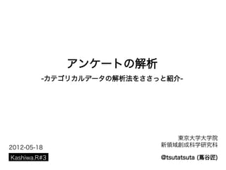 アンケートの解析
         -カテゴリカルデータの解析法をささっと紹介-




                              東京大学大学院
2012-05-18                 新領域創成科学研究科

Kashiwa.R#3                @tsutatsuta (蔦谷匠)
 