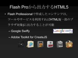 Flash Proから出力するHTML5
• Flash Professionalで作成したコンテンツは、
 ツールやサービスを利用すればHTML5(一部のブ
 ラウザ対象)に出力することが可能

 – Google Swiffy

 – Adobe Toolkit for CreateJS
 