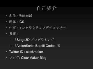 自己紹介
• 名前 : 池田泰延
• 所属 : ICS
• 仕事 : インタラクティブデベロッパー
• 書籍 :
   – 「Stage3D プログラミング」
   – 「ActionScript Beatifl Code」等
• Twitter ID : clockmaker
• ブログ: ClockMaker Blog
 