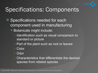 Specifications: Components
          Specifications needed for each
           component used in manufacturing
             Botanicals might include:
                ○ Identification such as visual comparison to
                    standard or picture
                ○   Part of the plant such as root or leaves
                ○   Color
                ○   Odor
                ○   Characteristics that differentiate the desired
                    species from related species

InstantGMP: Electronic Manufacturing System for Small Pharmaceutical Operations
 