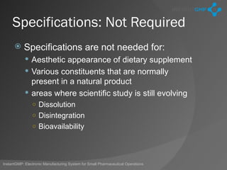 Specifications: Not Required
          Specifications are not needed for:
             Aesthetic appearance of dietary supplement
             Various constituents that are normally
              present in a natural product
             areas where scientific study is still evolving
                ○ Dissolution
                ○ Disintegration
                ○ Bioavailability




InstantGMP: Electronic Manufacturing System for Small Pharmaceutical Operations
 