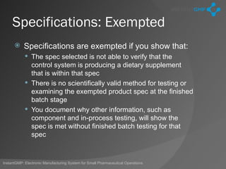Specifications: Exempted
          Specifications are exempted if you show that:
             The spec selected is not able to verify that the
              control system is producing a dietary supplement
              that is within that spec
             There is no scientifically valid method for testing or
              examining the exempted product spec at the finished
              batch stage
             You document why other information, such as
              component and in-process testing, will show the
              spec is met without finished batch testing for that
              spec



InstantGMP: Electronic Manufacturing System for Small Pharmaceutical Operations
 