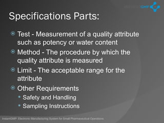 Specifications Parts:
       Test - Measurement of a quality attribute
        such as potency or water content
       Method - The procedure by which the
        quality attribute is measured
       Limit - The acceptable range for the
        attribute
       Other Requirements
             Safety and Handling
             Sampling Instructions

InstantGMP: Electronic Manufacturing System for Small Pharmaceutical Operations
 