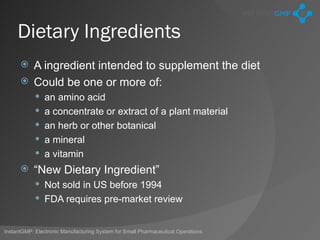 Dietary Ingredients
       A ingredient intended to supplement the diet
       Could be one or more of:
             an amino acid
             a concentrate or extract of a plant material
             an herb or other botanical
             a mineral
             a vitamin
          “New Dietary Ingredient”
             Not sold in US before 1994
             FDA requires pre-market review


InstantGMP: Electronic Manufacturing System for Small Pharmaceutical Operations
 