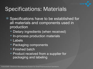 Specifications: Materials
          Specifications have to be established for
           all materials and components used in
           production
               Dietary ingredients (when received)
               In-process production materials
               Labels
               Packaging components
               Finished batch
               Product received from a supplier for
                packaging and labeling

InstantGMP: Electronic Manufacturing System for Small Pharmaceutical Operations
 