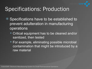Specifications: Production
          Specifications have to be established to
           prevent adulteration in manufacturing
           operations
             Critical equipment has to be cleaned and/or
              sanitized, then tested
             For example, eliminating possible microbial
              contamination that might be introduced by a
              raw material



InstantGMP: Electronic Manufacturing System for Small Pharmaceutical Operations
 