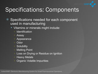 Specifications: Components
          Specifications needed for each component
           used in manufacturing
             Vitamins or minerals might include:
              ○ Identification
              ○ Assay
              ○ Appearance
              ○ Odor
              ○ Solubility
              ○ Melting Point
              ○ Loss on Drying or Residue on Ignition
              ○ Heavy Metals
              ○ Organic Volatile Impurities



InstantGMP: Electronic Manufacturing System for Small Pharmaceutical Operations
 
