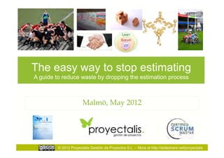 The easy way to stop estimating
A guide to reduce waste by dropping the estimation process



                       Malmö, May 2012




         © 2012 Proyectalis Gestión de Proyectos S.L. – More at http://slideshare.net/proyectalis
 
