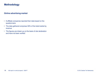 Methodology


Online advertising market



• 8 affiliate companies reported their data based on the
  questionnaire
• The data gathered comprises 59% of the total market by
  revenue
• The figures are drawn up on the basis of site declaration
  and have not been verified




15   IAB report on online ad-spend - DRAFT                    © 2012 Deloitte The Netherlands
 