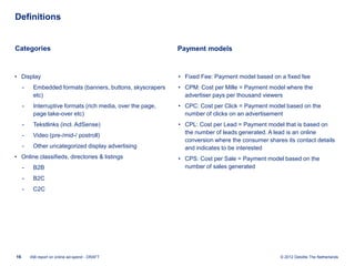 Definitions


Categories                                                   Payment models



• Display                                                    • Fixed Fee: Payment model based on a fixed fee
     -    Embedded formats (banners, buttons, skyscrapers    • CPM: Cost per Mille = Payment model where the
          etc)                                                 advertiser pays per thousand viewers
     -    Interruptive formats (rich media, over the page,   • CPC: Cost per Click = Payment model based on the
          page take-over etc)                                  number of clicks on an advertisement
     -    Tekstlinks (incl. AdSense)                         • CPL: Cost per Lead = Payment model that is based on
                                                               the number of leads generated. A lead is an online
     -    Video (pre-/mid-/ postroll)
                                                               conversion where the consumer shares its contact details
     -    Other uncategorized display advertising              and indicates to be interested
• Online classifieds, directories & listings                 • CPS: Cost per Sale = Payment model based on the
     -    B2B                                                  number of sales generated

     -    B2C
     -    C2C




16       IAB report on online ad-spend - DRAFT                                                    © 2012 Deloitte The Netherlands
 