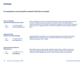 Contact


For questions concerning this research feel free to contact:




Roel van Rijsewijk                              Roel van Rijsewijk is a Director with the Risk Services practice from Deloitte with more than
Deloitte Online Business Innovation             10 years of experience in risk consulting for companies in the Technology, Media &
                                                Telecommunications (TMT) industry. Roel leads one of Deloitte’s main innovation projects on
•    Tel:          +31 (0)6 52615087            ethics and trust in a digital world and is co-founder of Deloitte’s Online Business Innovation
•    Email:        rvanrijsewijk@deloitte.nl    group




Gagandeep Sethi
Deloitte Consulting | Strategy                  Gagandeep Sethi is a Manager in the Corporate Strategy practice of Deloitte Consulting
                                                Netherlands with more than 10 years of experience within the Technology, Media &
•    Tel:          +31 (0)6 13127167            Telecommunications (TMT) industry.
•    Email:        gasethi@deloitte.nl




Internet Advertising Bureau
IAB Nederland                                   Dutch IAB research includes the IAB / Deloitte Ad Spend Study, all IAB commissioned
                                                research and assisting IAB members with their research projects. Also responsible for
•    Tel:          +31 (0)20 531 51 19          shaping the IAB knowledge base so that it meets members' needs moving forward
•    Email:        Lauren@iab.nl




17      IAB report on online ad-spend - DRAFT                                                                           © 2012 Deloitte The Netherlands
 