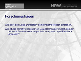 Forschungsfragen

Wie lässt sich Liquid Democracy demokratietheoretisch einordnen?
Wie ist das nomative Konzept von Liquid Democracy im Rahmen der
  beiden Software-Anwendungen Adhocracy and Liquid Feedback
  umgesetzt?
 