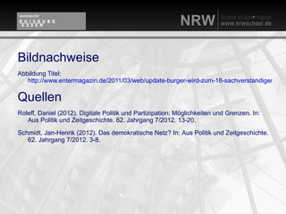 Bildnachweise
Abbildung Titel:
   http://www.entermagazin.de/2011/03/web/update-burger-wird-zum-18-sachverstandigen/

Quellen
Roleff, Daniel (2012). Digitale Politik und Partizipation: Möglichkeiten und Grenzen. In:
   Aus Politik und Zeitgeschichte. 62. Jahrgang 7/2012. 13-20.

Schmidt, Jan-Henrik (2012). Das demokratische Netz? In: Aus Politik und Zeitgeschichte.
   62. Jahrgang 7/2012. 3-8.
 