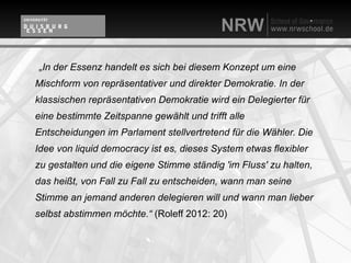 „In der Essenz handelt es sich bei diesem Konzept um eine
Mischform von repräsentativer und direkter Demokratie. In der
klassischen repräsentativen Demokratie wird ein Delegierter für
eine bestimmte Zeitspanne gewählt und trifft alle
Entscheidungen im Parlament stellvertretend für die Wähler. Die
Idee von liquid democracy ist es, dieses System etwas flexibler
zu gestalten und die eigene Stimme ständig 'im Fluss' zu halten,
das heißt, von Fall zu Fall zu entscheiden, wann man seine
Stimme an jemand anderen delegieren will und wann man lieber
selbst abstimmen möchte.“ (Roleff 2012: 20)
 