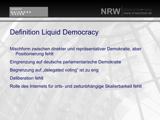 Definition Liquid Democracy

Mischform zwischen direkter und repräsentativer Demokratie, aber
  Positionierung fehlt
Eingrenzung auf deutsche parlamentarische Demokratie
Begrenzung auf „delegated voting“ ist zu eng
Deliberation fehlt
Rolle des Internets für orts- und zeitunbhängige Skalierbarkeit fehlt
 