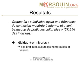 Résultats
– Groupe 2a : « Individus ayant une fréquence
  de connexion modérée à Internet et ayant
  beaucoup de pratiques culturelles » (27,5 %
  des individus)

  individus « omnivores »
      des pratiques culturelles nombreuses et
      variées

                  9e séminaire M@rsouin
               24 et 25 mai 2012-Océanopolis
 