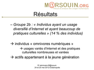 Résultats
– Groupe 2b : « Individus ayant un usage
  diversifié d’Internet et ayant beaucoup de
  pratiques culturelles » (14 % des individus)

 individus « omnivores numériques »
      usages variés d’Internet et des pratiques
      culturelles nombreuses et variées
 actifs appartenant à la jeune génération

                  9e séminaire M@rsouin
               24 et 25 mai 2012-Océanopolis
 