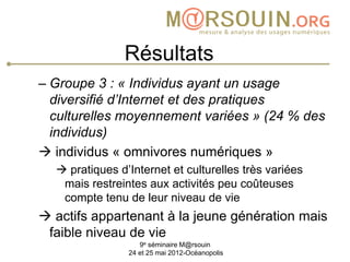 Résultats
– Groupe 3 : « Individus ayant un usage
  diversifié d’Internet et des pratiques
  culturelles moyennement variées » (24 % des
  individus)
 individus « omnivores numériques »
   pratiques d’Internet et culturelles très variées
   mais restreintes aux activités peu coûteuses
   compte tenu de leur niveau de vie
 actifs appartenant à la jeune génération mais
 faible niveau de vie
                   9e séminaire M@rsouin
                24 et 25 mai 2012-Océanopolis
 