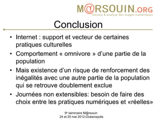 Conclusion
• Internet : support et vecteur de certaines
  pratiques culturelles
• Comportement « omnivore » d’une partie de la
  population
• Mais existence d’un risque de renforcement des
  inégalités avec une autre partie de la population
  qui se retrouve doublement exclue
• Journées non extensibles: besoin de faire des
  choix entre les pratiques numériques et «réelles»
                    9e séminaire M@rsouin
                 24 et 25 mai 2012-Océanopolis
 