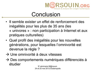 Conclusion
• Il semble exister un effet de renforcement des
  inégalités pour les plus de 35 ans (les
  « univores » : non participation à Internet et aux
  pratiques culturelles)
• Quel profil des inégalités pour les nouvelles
  générations, pour lesquelles l’omnivorité est
  devenue la règle ?
 Une omnivorité à deux vitesses
 Des comportements numériques différenciés à
  étudier             e
                     9 séminaire M@rsouin
                  24 et 25 mai 2012-Océanopolis
 