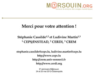 Merci pour votre attention !

Stéphanie Cassilde1,2 et Ludivine Martin1,3
   1 CEPS/INSTEAD, 2 CERDI, 3 CREM



stephanie.cassilde@ceps.lu, ludivine.martin@ceps.lu
                 http://www.ceps.lu
            http://crem.univ-rennes1.fr
                http://www.cerdi.org
                  9e séminaire M@rsouin
               24 et 25 mai 2012-Océanopolis
 