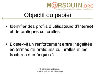 Objectif du papier
• Identifier des profils d’utilisateurs d’Internet
  et de pratiques culturelles

• Existe-t-il un renforcement entre inégalités
  en termes de pratiques culturelles et les
  fractures numériques ?


                    9e séminaire M@rsouin
                 24 et 25 mai 2012-Océanopolis
 