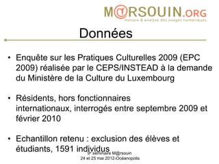 Données
• Enquête sur les Pratiques Culturelles 2009 (EPC
  2009) réalisée par le CEPS/INSTEAD à la demande
  du Ministère de la Culture du Luxembourg

• Résidents, hors fonctionnaires
  internationaux, interrogés entre septembre 2009 et
  février 2010

• Echantillon retenu : exclusion des élèves et
  étudiants, 1591 individus M@rsouin
                       e
                     9 séminaire
                   24 et 25 mai 2012-Océanopolis
 