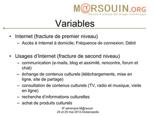 Variables
• Internet (fracture de premier niveau)
   – Accès à Internet à domicile; Fréquence de connexion; Débit


• Usages d’Internet (fracture de second niveau)
   – communication (e-mails, blog et assimilé, rencontre, forum et
     chat)
   – échange de contenus culturels (téléchargements, mise en
     ligne, site de partage)
   – consultation de contenus culturels (TV, radio et musique, visite
     en ligne)
   – recherche d’informations culturelles
   – achat de produits culturels
                           9e séminaire M@rsouin
                        24 et 25 mai 2012-Océanopolis
 