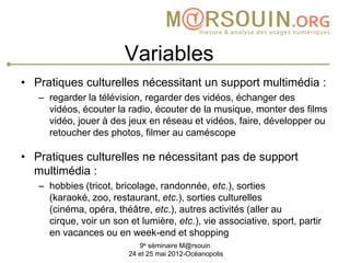 Variables
• Pratiques culturelles nécessitant un support multimédia :
   – regarder la télévision, regarder des vidéos, échanger des
     vidéos, écouter la radio, écouter de la musique, monter des films
     vidéo, jouer à des jeux en réseau et vidéos, faire, développer ou
     retoucher des photos, filmer au caméscope

• Pratiques culturelles ne nécessitant pas de support
  multimédia :
   – hobbies (tricot, bricolage, randonnée, etc.), sorties
     (karaoké, zoo, restaurant, etc.), sorties culturelles
     (cinéma, opéra, théâtre, etc.), autres activités (aller au
     cirque, voir un son et lumière, etc.), vie associative, sport, partir
     en vacances ou en week-end et shopping
                            9e séminaire M@rsouin
                         24 et 25 mai 2012-Océanopolis
 