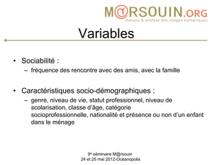 Variables
• Sociabilité :
   – fréquence des rencontre avec des amis, avec la famille


• Caractéristiques socio-démographiques :
   – genre, niveau de vie, statut professionnel, niveau de
     scolarisation, classe d’âge, catégorie
     socioprofessionnelle, nationalité et présence ou non d’un enfant
     dans le ménage




                          9e séminaire M@rsouin
                       24 et 25 mai 2012-Océanopolis
 