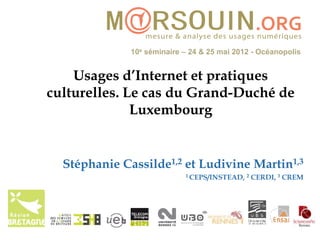 10e séminaire – 24 & 25 mai 2012 - Océanopolis


    Usages d’Internet et pratiques
culturelles. Le cas du Grand-Duché de
              Luxembourg


  Stéphanie Cassilde1,2 et Ludivine Martin1,3
                            1 CEPS/INSTEAD, 2   CERDI, 3 CREM
 