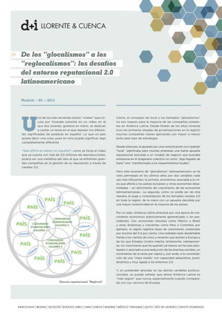 De los “glocalismos” a los
“reglocalismos”: los desafíos
del entorno reputacional 2.0
latinoamericano
Madrid

05

2012

U

no de los más recientes éxitos “virales” que circula por Youtube consiste en un video en el
que dos jóvenes, guitarra en mano, se dedican
a cantar un tema en el que repasan los diferentes significados de palabras en español. Lo que un país
quiere decir una cosa, pues en otro puede significar algo
completamente diferente.
“Que difícil es hablar en español”, como se titula el video
que ya cuenta con más de 3,5 millones de reproducciones,
podría ser una metáfora del reto al que se enfrentan grandes compañías en la gestión de su reputación a través de
canales 2.0.

Cierto, el concepto de local y los llamados “glocalismos”
no son nuevos para la mayoría de las compañías presentes en América Latina. Desde finales de los años noventa
(con las primeras oleadas de privatizaciones en la región)
muchas compañías vienen aplicando con mayor o menor
éxito este tipo de estrategia.
Desde entonces, la apuesta por una comunicación con carácter
“local”, significaba para muchas empresas una fuerte apuesta
reputacional asociada a un modelo de negocio que buscaba
enraizarse en el imaginario colectivo no como “algo llegado de
fuera” sino “transformado a los requerimientos locales”.
Pero este escenario de “glocalismos” latinoamericano se ha
visto permeado en los últimos años por dos variables cada
vez más influyentes: la primera, económica, asociada a la crisis que afecta a los países europeos y otras economías desarrolladas – en detrimento del crecimiento de las economías
latinoamericanas-. La segunda, como no podía ser de otra
manera, el auge y consolidación de los llamados canales 2.0
en toda la región, de la mano con un apuesta decidida por
una mayor conectividad en la mayoría de los países.
Por un lado, América Latina atraviesa por una época de crecimiento económico prácticamente generalizado y sin precedentes. Con economías robustas como México o Brasil
y otras dinámicas y crecientes como Perú o Colombia, por
ejemplo, la región registra tasas de crecimiento sostenidas
por encima del 3,4 por ciento. Una realidad nada desdeñable
frente a los vientos de crisis y recesión que azotan a Europa y
de los que Estados Unidos intenta, lentamente, sobreponerse. Un crecimiento que ha querido (al menos así ha sido planteado) ir asociado a una reducción de las brechas sociales, un
incremento de la renta per cápita y, por ende, a la consolidación de una “clase media” con capacidad adquisitiva, joven,
dinámica y muy ligada a los entornos 2.0.

Entorno reputacional “Reglocal”

Y, sin pretender ahondar en las demás variables políticosociales, se puede señalar que ahora América Latina es
“más región” que nunca, especialmente cuando comparada con sus vecinos de Europa.

BARCELONA BEIJING BOGOTÁ BUENOS AIRES LIMA LISBOA MADRID MÉXICO PANAMÁ QUITO RÍO DE JANEIRO SANTO DOMINGO

 