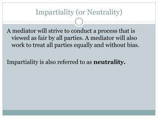 Impartiality (or Neutrality)

A mediator will strive to conduct a process that is
  viewed as fair by all parties. A mediator will also
  work to treat all parties equally and without bias.

Impartiality is also referred to as neutrality.
 