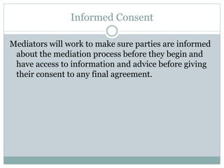 Informed Consent

Mediators will work to make sure parties are informed
 about the mediation process before they begin and
 have access to information and advice before giving
 their consent to any final agreement.
 