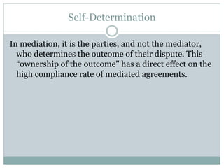 Self-Determination

In mediation, it is the parties, and not the mediator,
  who determines the outcome of their dispute. This
  “ownership of the outcome” has a direct effect on the
  high compliance rate of mediated agreements.
 