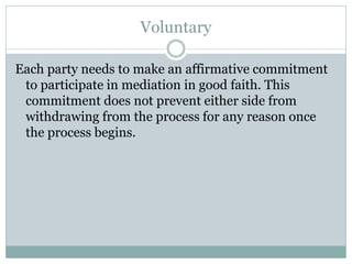 Voluntary

Each party needs to make an affirmative commitment
 to participate in mediation in good faith. This
 commitment does not prevent either side from
 withdrawing from the process for any reason once
 the process begins.
 